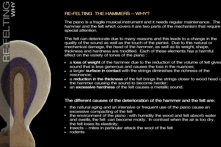 The piano is a fragile musical instrument and it needs regular maintenance.  The hammer and the felt which covers it are two parts of the mechanism that require special attention. The felt can deteriorate due to many reasons and this leads to a change in the quality of the sound as well as the touch of the pianist.  Due to this natural or mechanical damage, the head of the hammer, as well as its weight, shape, thickness and hardness are modified.  Each of these elements has a harmful effect on the variety of tones of the piano : a loss of weight of the hammer due to the reduction of the volume of felt gives a sound that is less generous and causes the loss in the nuances.; a larger surface in contact with the strings diminishes the richness of the resonance;a reduction in the thickness of the felt brings the strings closer to wood head of the hammer causing the sound to become harder;an excessive hardness of the felt causes a metallic sound. The different causes of the deterioration of the hammer and the felt are: the natural aging and an intensive or frequent use of the piano cause an excessive compacting of the felt the environment of the piano : with humidity the wood and felt absorb water and swells, the felt  can become moldy.  In contrast when the air is too dry, the felt loses its elasticity.Insects – mites in particular attack the wool of the feltrodents