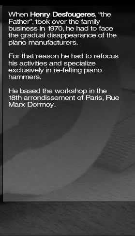 When Henry Desfougeres, “the Father”, took over the family business in 1970, he had to face the gradual disappearance of the piano manufacturers. For that reason he had to refocus his activities and specialize exclusively in re-felting piano hammers. He based the workshop in the 18th arrondissement of Paris, Rue Marx Dormoy.