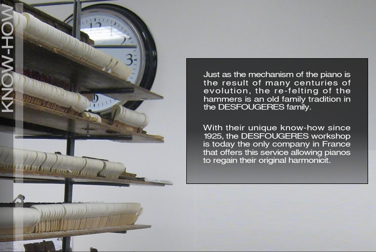 Just as the mechanism of the piano is the result of many centuries of evolution, the re-felting of the hammers is an old family tradition in the Desfougeres family. With their unique know-how since 1925, the Desfougeres workshop is today the only company in France that offers this service allowing pianos to regain their original harmonicity