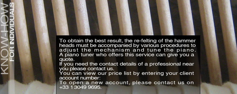 To obtain the best result, the re-felting of the hammer heads must be accompanied by various procedures to adjust the mechanism and tune the piano. A piano tuner who offers this service can give you a quote. If you need the contact details of a professional near you please contact us. (write to us) You can view our price list by entering your client account number: To open a new account, please contact us on +33 1 3049 9695.