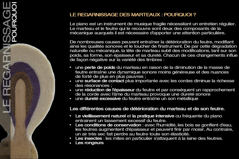 LE REGARNISSAGE DES MARTEAUX : POURQUOI ? Le piano est un instrument de musique fragile nécessitant un entretien régulier. Le marteau et le feutre qui le recouvre sont deux des composants de la mécanique auxquels il est nécessaire d'apporter une attention particulière. De nombreuses causes peuvent entraîner la détérioration du feutre,  et modifiant ainsi les qualités sonores et le toucher de l'instrument. De par cette dégradation naturelle ou mécanique, la tête de marteau subit des modifications, tant sur son poids, sa forme, son épaisseur et sa dureté. Chacun de ces éléments ont une influence néfaste sur la variété des timbres.:une perte de poids du marteau en raison de la diminution de la masse de feutre entraîne une dynamique sonore moins généreuse et des nuances de forté de plus en plus pauvres ; une surface de contact plus importante avec les cordes diminue la richesse des résonances ; une réduction de l'épaisseur du feutre et par conséquent un rapprochement de la corde avec l'âme du marteau provoque une dureté sonore. une dureté excessive du feutre entraîne un son métallique. les différentes causes de détérioration du marteau et de son feutre. Le vieillissement naturel : plus le feutre est vieux, plus il se durcit.la pratique intensive ou fréquente du piano : tassement excessif du feutre les conditions de conservation : Avec l'humidité, les bois se gonflent d'eau, les feutres augmentent d'épaisseur et peuvent finir par moisir. Au contraire, un air très sec fait perdre au feutre toute son élasticité .les insectes : les mites en particulier s'attaquent à la laine des feutres.