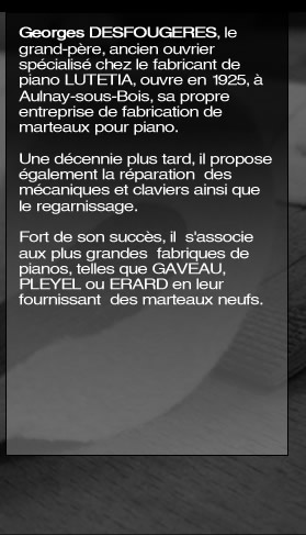 En 1925 Georges DESFOUGERES, « le grand-père, ancien ouvrier spécialisé chez le fabricant de piano LUTETIA, ouvre, à Aulnay-sous-Bois, sa propre entreprise de fabrication de marteaux pour piano. Une décennie plus tard, il propose également la réparation  des mécaniques et claviers ainsi que le regarnissage. Fort de son succès, il  s'associe  aux plus grandes  fabriques de pianos, telles que GAVEAU, PLEYEL ou ERARD en leur fournissant  des marteaux neufs.