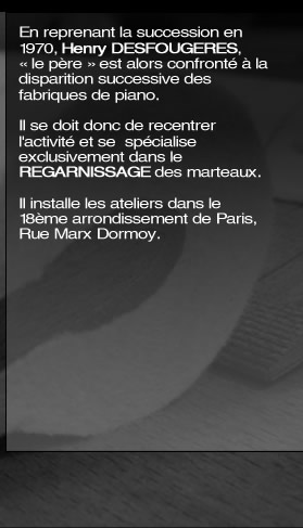 En reprenant la succession en 1970, Henry DESFOUGERES, « le père » est alors confronté à la disparition successive des fabrique de piano. Il se doit donc de recentrer l'activité et se  spécialise exclusivement dans le REGARNISSAGE des marteaux. Ils installent les ateliers dans le 18ème arrondissement de Paris, Rue Marx Dormoy.