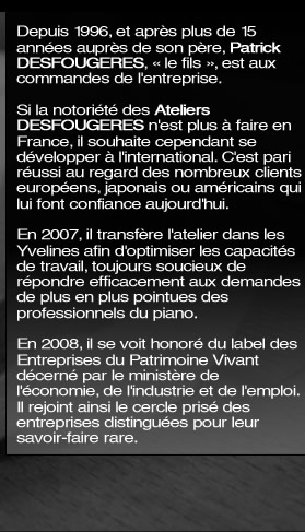 Depuis 1996, et après plus de 15 années auprès de son père, Patrick DESFOUGERES, « le fils », est au commande de l'entreprise. Si la notoriété des Ateliers DESFOUGERES n'est plus à faire en France, il souhaite  se développer  à l'international. C'est pari réussi au regard des nombreux clients européens japonais ou américains qui lui font confiance aujourd'hui. En 2007, il transfère l'atelier dans les Yvelines afin d'optimiser les capacités de travail, toujours soucieux de répondre efficacement aux demandes de plus en plus pointues des professionnels du piano. En 2008, il se voit honoré du label des Entreprises du Patrimoine Vivant décerné par le ministère de l'économie, de l'industrie et de l'emploi. Il rejoint ainsi le cercle prisé des entreprises distinguées pour leur savoir-faire rare.